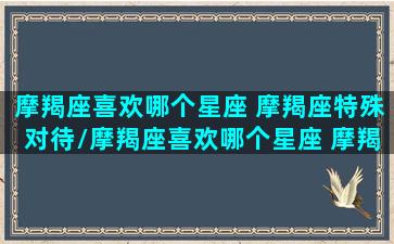 摩羯座喜欢哪个星座 摩羯座特殊对待/摩羯座喜欢哪个星座 摩羯座特殊对待-我的网站